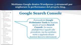 Mettiamo Google dentro Wordpress: 5 strumenti per
migliorare le performance del proprio blog.
Google Search Console
Il precedente Google
Webmaster Tools ha lasciato
spazio al nuovo Search
Console. La nuova
piattaforma è uguale alla
precedente, ma ha cambiato
nome e aggiunto alcune
funzioni davvero interessanti.
 