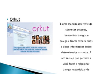 Orkut É uma maneira diferente de conhecer pessoas, reencontrar amigos e colegas, trocar experiências e obter informações sobre determinados assuntos. É um serviço que permite a você fazer e relacionar amigos e participar de comunidades sobre o mais  diversos assuntos. 