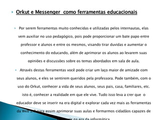 Orkut e Messenger  como ferramentas educacionais Por serem ferramentas muito conhecidas e utilizadas pelos internautas, elas vem auxiliar no uso pedagógico, pois pode proporcionar um bate papo entre professor e alunos e entre os mesmos, visando tirar duvidas e aumentar o conhecimento do educando, além de aprimorar os alunos ao levarem suas opiniões e discussões sobre os temas abordados em sala de aula. Através destas ferramentas você pode criar um laço maior de amizade com seus alunos, e eles se sentirem queridos pela professora. Pode também, com o uso do Orkut, conhecer a vida de seus alunos, seus pais, casa, familiares, etc. isto é, conhecer a realidade em que ele vive. Tudo isso leva a crer que  o educador deve se inserir na era digital e explorar cada vez mais as ferramentas da Web 2.0 para assim aprimorar suas aulas e formarmos cidadãos capazes de se inserir na era da informática. 