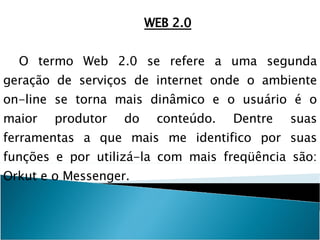 WEB 2.0 O termo Web 2.0 se refere a uma segunda geração de serviços de internet onde o ambiente on-line se torna mais dinâmico e o usuário é o maior produtor do conteúdo. Dentre suas ferramentas a que mais me identifico por suas funções e por utilizá-la com mais freqüência são: Orkut e o Messenger. 