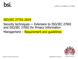 Copyright © 2019 BSI. All rights reserved. IPR02001ENGX v1.0 Sep 2019
ISO/IEC 27701:2019
Security techniques — Extension to ISO/IEC 27001
and ISO/IEC 27002 for Privacy Information
Management – Requirement and guidelines
 