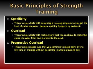  Specificity
 This principle deals with designing a training program so you get the
kind of gains you want, because nothing happens by accident.
 Overload
 This principle deals with making sure that you continue to make the
gains you want from one workout to the next.
 Progressive Overload
 This principle makes sure that you continue to make gains over a
life-time of training without becoming injured ou burned out.
 