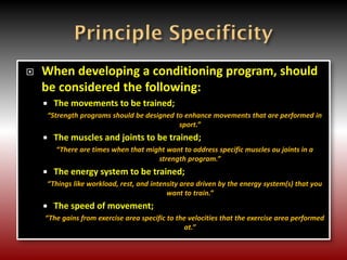  When developing a conditioning program, should
be considered the following:
 The movements to be trained;
“Strength programs should be designed to enhance movements that are performed in
sport.”
 The muscles and joints to be trained;
“There are times when that might want to address specific muscles ou joints in a
strength program.”
 The energy system to be trained;
“Things like workload, rest, and intensity area driven by the energy system(s) that you
want to train.”
 The speed of movement;
“The gains from exercise area specific to the velocities that the exercise area performed
at.”
 