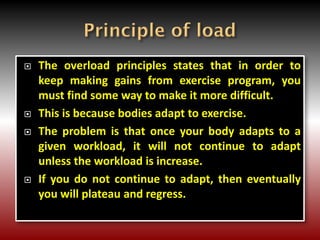  The overload principles states that in order to
keep making gains from exercise program, you
must find some way to make it more difficult.
 This is because bodies adapt to exercise.
 The problem is that once your body adapts to a
given workload, it will not continue to adapt
unless the workload is increase.
 If you do not continue to adapt, then eventually
you will plateau and regress.
 