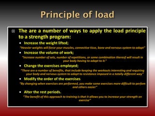  The are a number of ways to apply the load principle
to a strength program:
 Increase the weight lifted;
“Heavier weights will force your muscles, connective tisse, bone and nervous system to adapt”
 Increase the volume of work;
“Increase number of sets, number of repetitions, or some combination thereof will result in
your body having to adapt to it.”
 Change the exercises employed;
“There are a number of benefits, that include keeping the workouts interesting and requiring
your body and nervous system to adapt to resistance imposed in a totally different way”
 Modify the order of the exercises
“By changing when exercises are performed, you make some exercises more difficult to perfom
and others easier”
 Alter the rest periods.
“The benefit of this approach to training is that it allows you to increase your strength on
exercise”
 