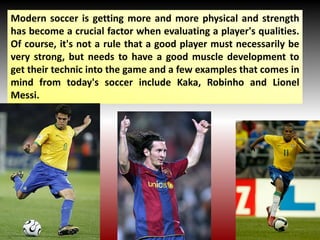 Modern soccer is getting more and more physical and strength
has become a crucial factor when evaluating a player's qualities.
Of course, it's not a rule that a good player must necessarily be
very strong, but needs to have a good muscle development to
get their technic into the game and a few examples that comes in
mind from today's soccer include Kaka, Robinho and Lionel
Messi.
 