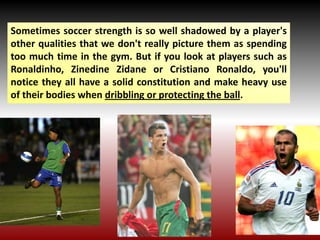 Sometimes soccer strength is so well shadowed by a player's
other qualities that we don't really picture them as spending
too much time in the gym. But if you look at players such as
Ronaldinho, Zinedine Zidane or Cristiano Ronaldo, you'll
notice they all have a solid constitution and make heavy use
of their bodies when dribbling or protecting the ball.
 