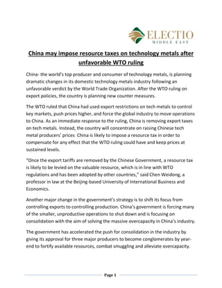 Page 1
China may impose resource taxes on technology metals after
unfavorable WTO ruling
China- the world’s top producer and consumer of technology metals, is planning
dramatic changes in its domestic technology metals industry following an
unfavorable verdict by the World Trade Organization. After the WTO ruling on
export policies, the country is planning new counter measures.
The WTO ruled that China had used export restrictions on tech metals to control
key markets, push prices higher, and force the global industry to move operations
to China. As an immediate response to the ruling, China is removing export taxes
on tech metals. Instead, the country will concentrate on raising Chinese tech
metal producers’ prices China is likely to impose a resource tax in order to
compensate for any effect that the WTO ruling could have and keep prices at
sustained levels.
“Once the export tariffs are removed by the Chinese Government, a resource tax
is likely to be levied on the valuable resource, which is in line with WTO
regulations and has been adopted by other countries,” said Chen Weidong, a
professor in law at the Beijing-based University of International Business and
Economics.
Another major change in the government’s strategy is to shift its focus from
controlling exports to controlling production. China’s government is forcing many
of the smaller, unproductive operations to shut down and is focusing on
consolidation with the aim of solving the massive overcapacity in China’s industry.
The government has accelerated the push for consolidation in the industry by
giving its approval for three major producers to become conglomerates by year-
end to fortify available resources, combat smuggling and alleviate overcapacity.
 