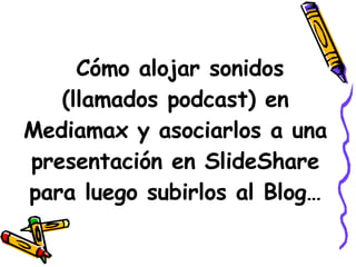 Cómo alojar sonidos (llamados podcast) en Mediamax y asociarlos a una presentación en SlideShare para luego subirlos al Blog… 