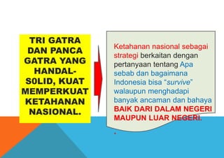 TRI GATRA
DAN PANCA
GATRA YANG
HANDAL-
S0LID, KUAT
MEMPERKUAT
KETAHANAN
NASIONAL.
Ketahanan nasional sebagai
strategi berkaitan dengan
pertanyaan tentang Apa
sebab dan bagaimana
Indonesia bisa “survive”
walaupun menghadapi
banyak ancaman dan bahaya
BAIK DARI DALAM NEGERI
MAUPUN LUAR NEGERI.
.
 