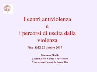 Giovanna Zitiello	

Coordinatrice Centro Antiviolenza	

Associazione Casa della donna Pisa	

I centri antiviolenza
e
i percorsi di uscita dalla
violenza	

	

Pisa SMS 22 ottobre 2017	

 