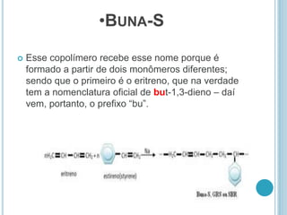 •BUNA-S 
 Esse copolímero recebe esse nome porque é 
formado a partir de dois monômeros diferentes; 
sendo que o primeiro é o eritreno, que na verdade 
tem a nomenclatura oficial de but-1,3-dieno – daí 
vem, portanto, o prefixo “bu”. 
 