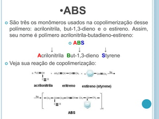 •ABS 
 São três os monômeros usados na copolimerização desse 
polímero: acrilonitrila, but-1,3-dieno e o estireno. Assim, 
seu nome é polímero acrilonitrila-butadieno-estireno: 
 ABS 
↓ ↓ ↓ 
Acrilonitrila But-1,3-dieno Styrene 
 Veja sua reação de copolimerização: 
 
