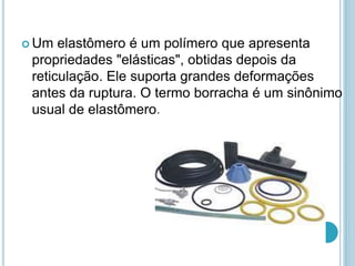 Um elastômero é um polímero que apresenta 
propriedades "elásticas", obtidas depois da 
reticulação. Ele suporta grandes deformações 
antes da ruptura. O termo borracha é um sinônimo 
usual de elastômero. 
 