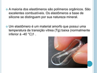  A maioria dos elastômeros são polímeros orgânicos. São 
excelentes combustíveis. Os elastômeros a base de 
silicone se distinguem por sua natureza mineral. 
 Um elastômero é um material amorfo que possui uma 
temperatura de transição vítrea (Tg) baixa (normalmente 
inferior à -40 °C)1 . 
 