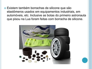  Existem também borrachas de silicone que são 
elastômeros usados em equipamentos industriais, em 
automóveis, etc. Inclusive as botas do primeiro astronauta 
que pisou na Lua foram feitas com borracha de silicone. 
 