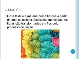 O QUE É ? 
 Fibra têxtil é a matéria-prima fibrosa a partir 
da qual os tecidos têxteis são fabricados. As 
fibras são transformadas em fios pelo 
processo de fiação. 
 