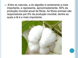 Entre as naturais, a do algodão é certamente a mais 
importante, e representa, aproximadamente, 50% da 
produção mundial anual de fibras. As fibras animais são 
responsáveis por 6% da produção mundial, dentre as 
quais a lã é a mais importante. 
 