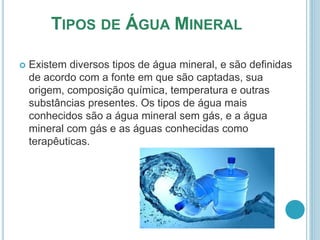 TIPOS DE ÁGUA MINERAL 
 Existem diversos tipos de água mineral, e são definidas 
de acordo com a fonte em que são captadas, sua 
origem, composição química, temperatura e outras 
substâncias presentes. Os tipos de água mais 
conhecidos são a água mineral sem gás, e a água 
mineral com gás e as águas conhecidas como 
terapêuticas. 
 