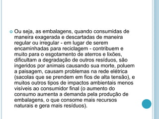  Ou seja, as embalagens, quando consumidas de 
maneira exagerada e descartadas de maneira 
regular ou irregular - em lugar de serem 
encaminhadas para reciclagem - contribuem e 
muito para o esgotamento de aterros e lixões, 
dificultam a degradação de outros resíduos, são 
ingeridos por animais causando sua morte, poluem 
a paisagem, causam problemas na rede elétrica 
(sacolas que se prendem em fios de alta tensão), e 
muitos outros tipos de impactos ambientais menos 
visíveis ao consumidor final (o aumento do 
consumo aumenta a demanda pela produção de 
embalagens, o que consome mais recursos 
naturais e gera mais resíduos). 
 