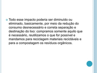  Todo esse impacto poderia ser diminuído ou 
eliminado, basicamente, por meio da redução do 
consumo desnecessário e correta separação e 
destinação do lixo: compramos somente aquilo que 
é necessário, reutilizamos o que for possível e 
mandamos para reciclagem materiais recicláveis e 
para a compostagem os resíduos orgânicos. 
 