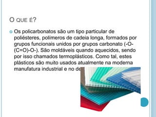 O QUE É? 
 Os policarbonatos são um tipo particular de 
poliésteres, polímeros de cadeia longa, formados por 
grupos funcionais unidos por grupos carbonato (-O- 
(C=O)-O-). São moldáveis quando aquecidos, sendo 
por isso chamados termoplásticos. Como tal, estes 
plásticos são muito usados atualmente na moderna 
manufatura industrial e no design. 
 