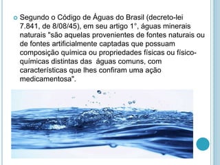  Segundo o Código de Águas do Brasil (decreto-lei 
7.841, de 8/08/45), em seu artigo 1°, águas minerais 
naturais "são aquelas provenientes de fontes naturais ou 
de fontes artificialmente captadas que possuam 
composição química ou propriedades físicas ou físico-químicas 
distintas das águas comuns, com 
características que lhes confiram uma ação 
medicamentosa". 
 