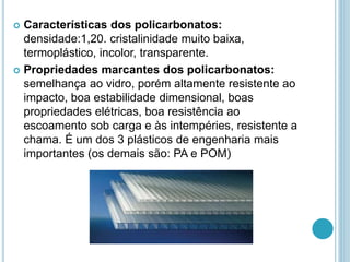  Características dos policarbonatos: 
densidade:1,20. cristalinidade muito baixa, 
termoplástico, incolor, transparente. 
 Propriedades marcantes dos policarbonatos: 
semelhança ao vidro, porém altamente resistente ao 
impacto, boa estabilidade dimensional, boas 
propriedades elétricas, boa resistência ao 
escoamento sob carga e às intempéries, resistente a 
chama. É um dos 3 plásticos de engenharia mais 
importantes (os demais são: PA e POM) 
 