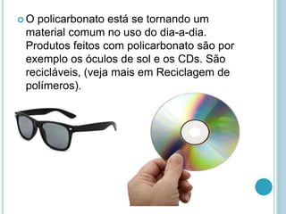  O policarbonato está se tornando um 
material comum no uso do dia-a-dia. 
Produtos feitos com policarbonato são por 
exemplo os óculos de sol e os CDs. São 
recicláveis, (veja mais em Reciclagem de 
polímeros). 
 