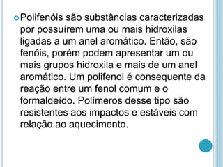 Polifenóis são substâncias caracterizadas 
por possuírem uma ou mais hidroxilas 
ligadas a um anel aromático. Então, são 
fenóis, porém podem apresentar um ou 
mais grupos hidroxila e mais de um anel 
aromático. Um polifenol é consequente da 
reação entre um fenol comum e o 
formaldeído. Polímeros desse tipo são 
resistentes aos impactos e estáveis com 
relação ao aquecimento. 
 
