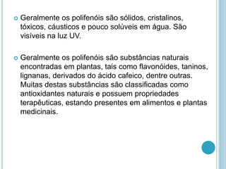  Geralmente os polifenóis são sólidos, cristalinos, 
tóxicos, cáusticos e pouco solúveis em água. São 
visíveis na luz UV. 
 Geralmente os polifenóis são substâncias naturais 
encontradas em plantas, tais como flavonóides, taninos, 
lignanas, derivados do ácido cafeico, dentre outras. 
Muitas destas substâncias são classificadas como 
antioxidantes naturais e possuem propriedades 
terapêuticas, estando presentes em alimentos e plantas 
medicinais. 
 