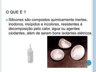 O QUE É ? 
 Silicones são compostos quimicamente inertes, 
inodoros, insípidos e incolores, resistentes à 
decomposição pelo calor, água ou agentes 
oxidantes, além de serem bons isolantes elétricos. 
 