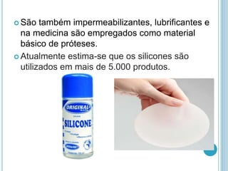  São também impermeabilizantes, lubrificantes e 
na medicina são empregados como material 
básico de próteses. 
 Atualmente estima-se que os silicones são 
utilizados em mais de 5.000 produtos. 
 