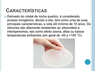 CARACTERÍSTICAS 
 Derivado do cristal de rocha quartzo, é considerado 
produto inorgânico; devido a isto, tem como uma de suas 
principais características, a vida útil mínima de 10 anos. Os 
silicones são altamente resistentes ao ultravioleta e 
intemperismos, tais como efeito ozona, altas ou baixas 
temperaturas ambientes (em geral de -45 a +145 °C). 
 