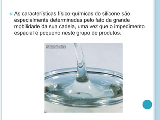  As características físico-químicas do silicone são 
especialmente determinadas pelo fato da grande 
mobilidade da sua cadeia, uma vez que o impedimento 
espacial é pequeno neste grupo de produtos. 
 