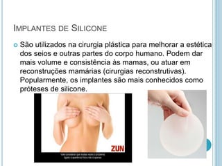 IMPLANTES DE SILICONE 
 São utilizados na cirurgia plástica para melhorar a estética 
dos seios e outras partes do corpo humano. Podem dar 
mais volume e consistência às mamas, ou atuar em 
reconstruções mamárias (cirurgias reconstrutivas). 
Popularmente, os implantes são mais conhecidos como 
próteses de silicone. 
 