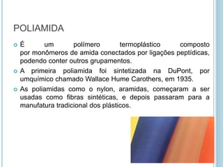 POLIAMIDA 
 É um polímero termoplástico composto 
por monômeros de amida conectados por ligações peptídicas, 
podendo conter outros grupamentos. 
 A primeira poliamida foi sintetizada na DuPont, por 
umquímico chamado Wallace Hume Carothers, em 1935. 
 As poliamidas como o nylon, aramidas, começaram a ser 
usadas como fibras sintéticas, e depois passaram para a 
manufatura tradicional dos plásticos. 
 