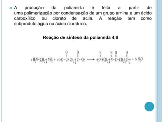  A produção da poliamida é feita a partir de 
uma polimerização por condensação de um grupo amina e um ácido 
carboxílico ou cloreto de acila. A reação tem como 
subproduto água ou ácido clorídrico. 
Reação de síntese da poliamida 4,6 
 
