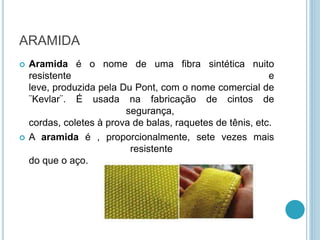 ARAMIDA 
 Aramida é o nome de uma fibra sintética nuito 
resistente e 
leve, produzida pela Du Pont, com o nome comercial de 
¨Kevlar¨. É usada na fabricação de cintos de 
segurança, 
cordas, coletes à prova de balas, raquetes de tênis, etc. 
 A aramida é , proporcionalmente, sete vezes mais 
resistente 
do que o aço. 
 