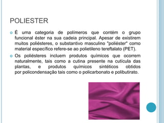 POLIESTER 
 É uma categoria de polímeros que contém o grupo 
funcional éster na sua cadeia principal. Apesar de existirem 
muitos poliésteres, o substantivo masculino "poliéster" como 
material específico refere-se ao polietileno tereftalato (PET). 
 Os poliésteres incluem produtos químicos que ocorrem 
naturalmente, tais como a cutina presente na cutícula das 
plantas, e produtos químicos sintéticos obtidos 
por policondensação tais como o policarbonato e polibutirato. 
 