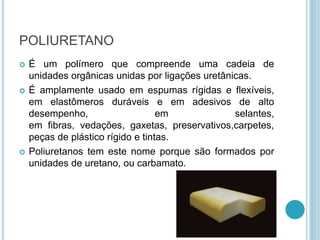 POLIURETANO 
 É um polímero que compreende uma cadeia de 
unidades orgânicas unidas por ligações uretânicas. 
 É amplamente usado em espumas rígidas e flexíveis, 
em elastômeros duráveis e em adesivos de alto 
desempenho, em selantes, 
em fibras, vedações, gaxetas, preservativos,carpetes, 
peças de plástico rígido e tintas. 
 Poliuretanos tem este nome porque são formados por 
unidades de uretano, ou carbamato. 
 
