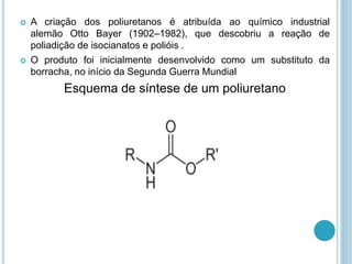  A criação dos poliuretanos é atribuída ao químico industrial 
alemão Otto Bayer (1902–1982), que descobriu a reação de 
poliadição de isocianatos e polióis . 
 O produto foi inicialmente desenvolvido como um substituto da 
borracha, no início da Segunda Guerra Mundial 
Esquema de síntese de um poliuretano 
 