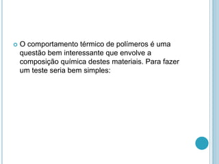  O comportamento térmico de polímeros é uma 
questão bem interessante que envolve a 
composição química destes materiais. Para fazer 
um teste seria bem simples: 
 