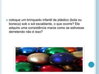  coloque um brinquedo infantil de plástico (bola ou 
boneca) sob o sol escaldante, o que ocorre? Ele 
adquire uma consistência macia como se estivesse 
derretendo não é isso? 
 