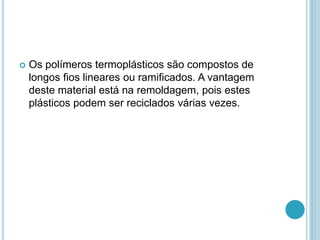  Os polímeros termoplásticos são compostos de 
longos fios lineares ou ramificados. A vantagem 
deste material está na remoldagem, pois estes 
plásticos podem ser reciclados várias vezes. 
 