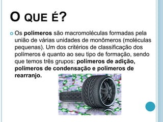 O QUE É? 
 Os polímeros são macromoléculas formadas pela 
união de várias unidades de monômeros (moléculas 
pequenas). Um dos critérios de classificação dos 
polímeros é quanto ao seu tipo de formação, sendo 
que temos três grupos: polímeros de adição, 
polímeros de condensação e polímeros de 
rearranjo. 
 