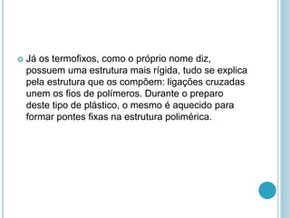  Já os termofixos, como o próprio nome diz, 
possuem uma estrutura mais rígida, tudo se explica 
pela estrutura que os compõem: ligações cruzadas 
unem os fios de polímeros. Durante o preparo 
deste tipo de plástico, o mesmo é aquecido para 
formar pontes fixas na estrutura polimérica. 
 