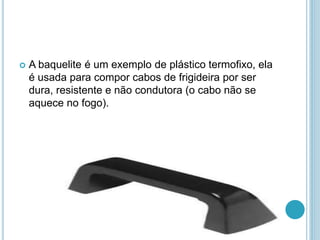  A baquelite é um exemplo de plástico termofixo, ela 
é usada para compor cabos de frigideira por ser 
dura, resistente e não condutora (o cabo não se 
aquece no fogo). 
 