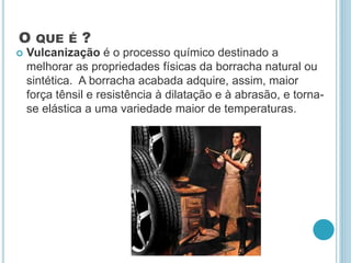 O QUE É ? 
 Vulcanização é o processo químico destinado a 
melhorar as propriedades físicas da borracha natural ou 
sintética. A borracha acabada adquire, assim, maior 
força tênsil e resistência à dilatação e à abrasão, e torna-se 
elástica a uma variedade maior de temperaturas. 
 