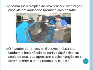  A forma mais simples de provocar a vulcanização 
consiste em aquecer a borracha com enxofre. 
 O inventor do processo, Goodyear, observou 
também a importância de certa substâncias, os 
aceleradores, que apressam a vulcanização ou a 
fazem ocorrer a temperaturas mais baixas. 
 